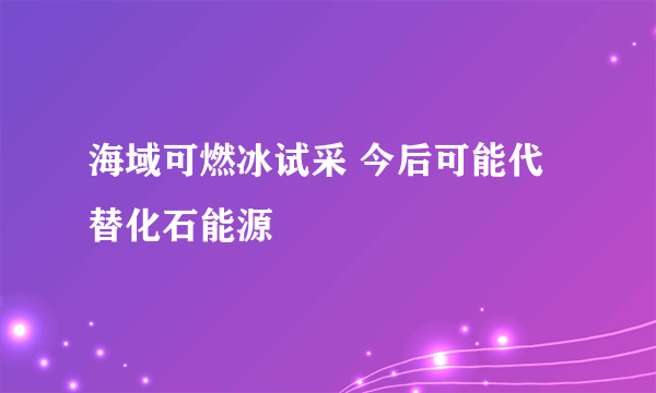 海域可燃冰试采 今后可能代替化石能源