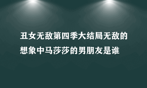 丑女无敌第四季大结局无敌的想象中马莎莎的男朋友是谁