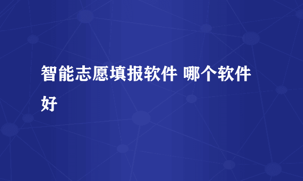 智能志愿填报软件 哪个软件好