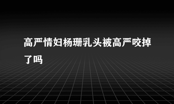 高严情妇杨珊乳头被高严咬掉了吗