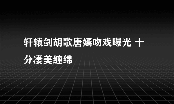 轩辕剑胡歌唐嫣吻戏曝光 十分凄美缠绵