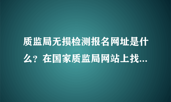 质监局无损检测报名网址是什么？在国家质监局网站上找不到入口啊