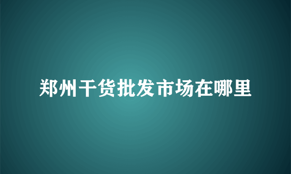 郑州干货批发市场在哪里