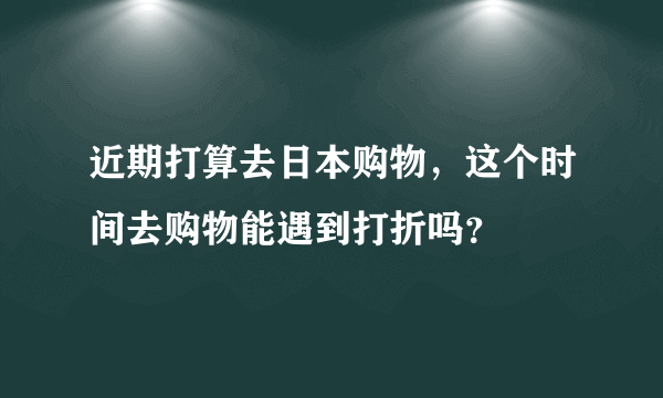 近期打算去日本购物，这个时间去购物能遇到打折吗？