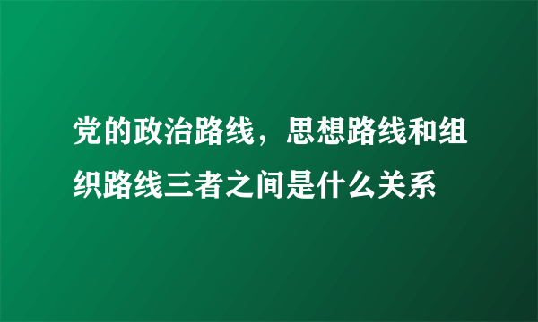 党的政治路线，思想路线和组织路线三者之间是什么关系