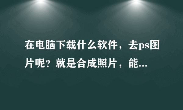 在电脑下载什么软件，去ps图片呢？就是合成照片，能怎么做才能ps图片