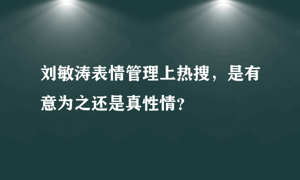 刘敏涛表情管理上热搜，是有意为之还是真性情？