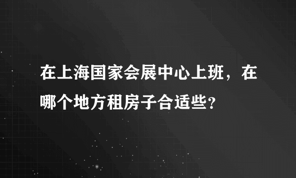 在上海国家会展中心上班，在哪个地方租房子合适些？