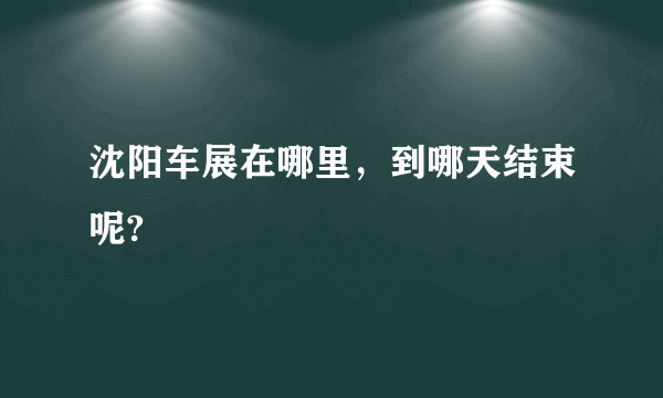 沈阳车展在哪里，到哪天结束呢?