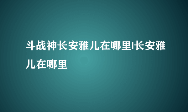 斗战神长安雅儿在哪里|长安雅儿在哪里