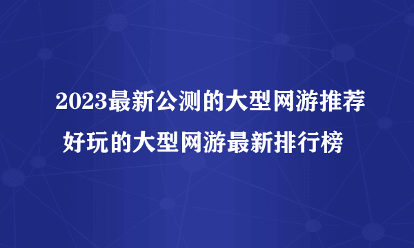 2023最新公测的大型网游推荐 好玩的大型网游最新排行榜