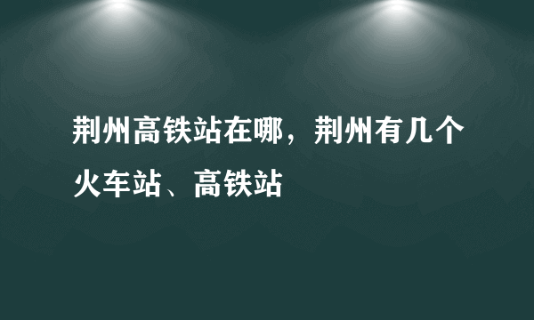 荆州高铁站在哪，荆州有几个火车站、高铁站