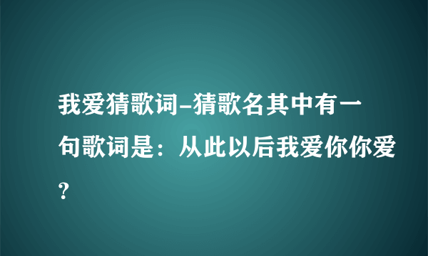 我爱猜歌词-猜歌名其中有一句歌词是：从此以后我爱你你爱？