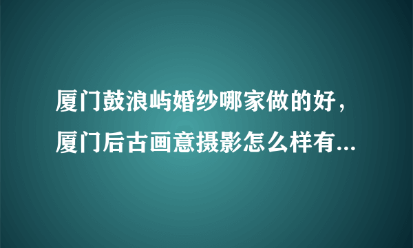 厦门鼓浪屿婚纱哪家做的好，厦门后古画意摄影怎么样有人去过吗！！！！！！