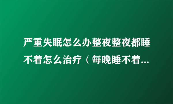 严重失眠怎么办整夜整夜都睡不着怎么治疗（每晚睡不着觉每天多失眠怎么办）