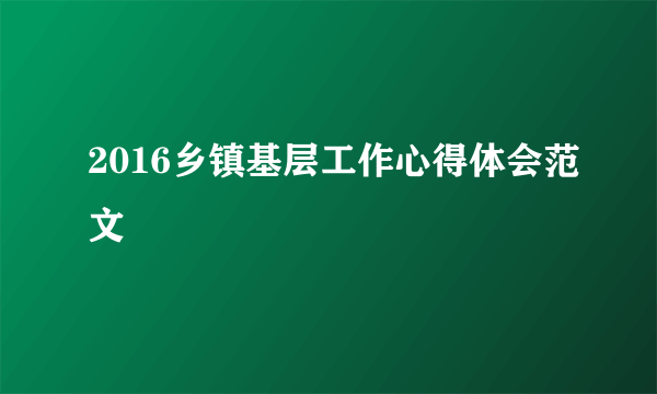 2016乡镇基层工作心得体会范文