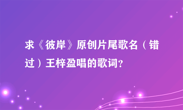 求《彼岸》原创片尾歌名（错过）王梓盈唱的歌词？