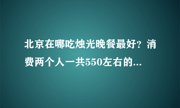 北京在哪吃烛光晚餐最好？消费两个人一共550左右的。气氛一定要浪漫。