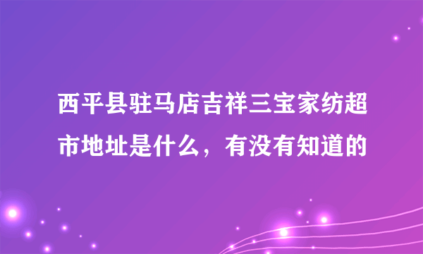 西平县驻马店吉祥三宝家纺超市地址是什么，有没有知道的