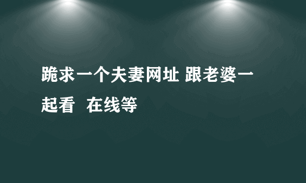 跪求一个夫妻网址 跟老婆一起看  在线等