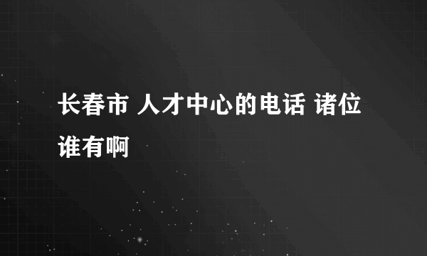 长春市 人才中心的电话 诸位谁有啊