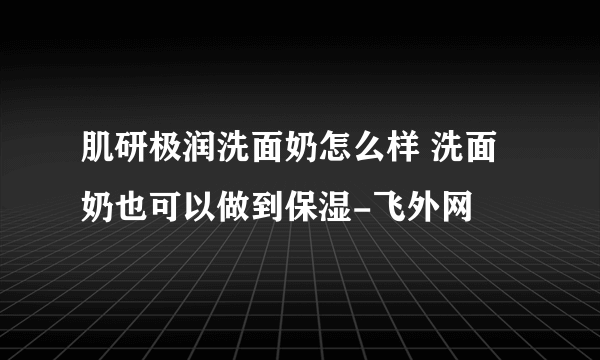 肌研极润洗面奶怎么样 洗面奶也可以做到保湿-飞外网