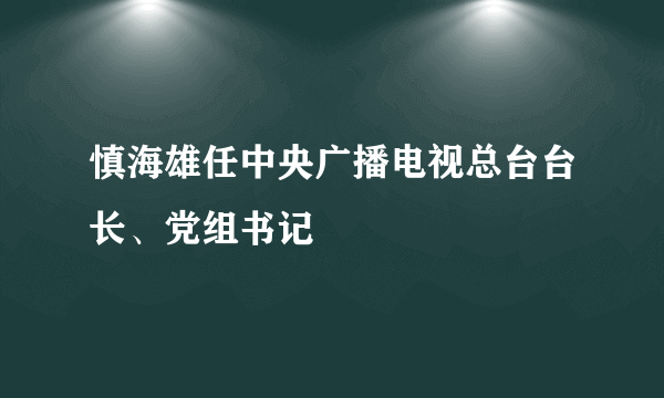 慎海雄任中央广播电视总台台长、党组书记