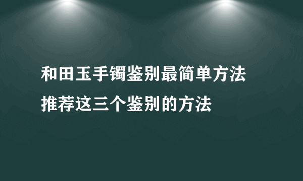 和田玉手镯鉴别最简单方法 推荐这三个鉴别的方法