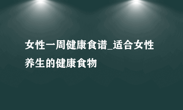 女性一周健康食谱_适合女性养生的健康食物