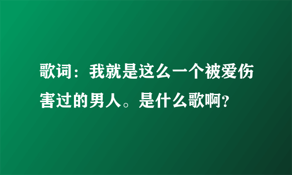 歌词：我就是这么一个被爱伤害过的男人。是什么歌啊？