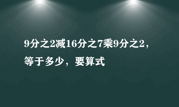 9分之2减16分之7乘9分之2，等于多少，要算式