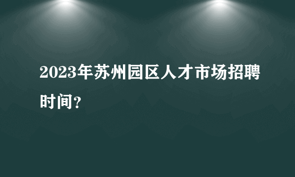 2023年苏州园区人才市场招聘时间？