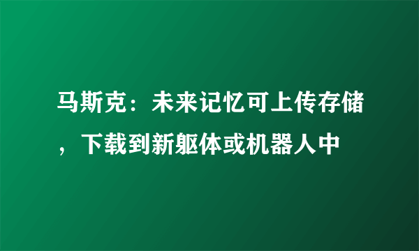 马斯克：未来记忆可上传存储，下载到新躯体或机器人中