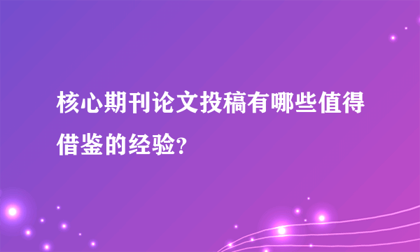 核心期刊论文投稿有哪些值得借鉴的经验？