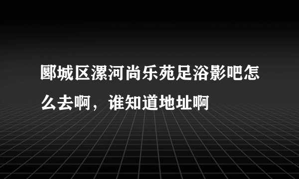 郾城区漯河尚乐苑足浴影吧怎么去啊，谁知道地址啊