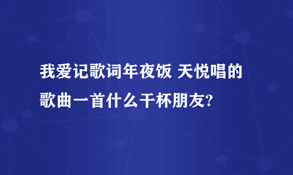 我爱记歌词年夜饭 天悦唱的歌曲一首什么干杯朋友?