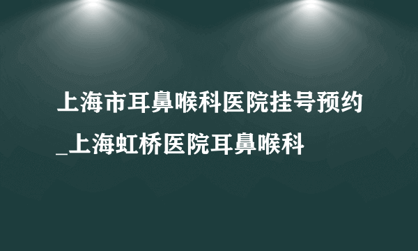 上海市耳鼻喉科医院挂号预约_上海虹桥医院耳鼻喉科