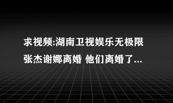 求视频:湖南卫视娱乐无极限张杰谢娜离婚 他们离婚了吗 为什么不来澄清一下呢