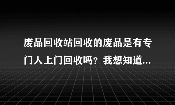 废品回收站回收的废品是有专门人上门回收吗？我想知道他们回收废品的去向？