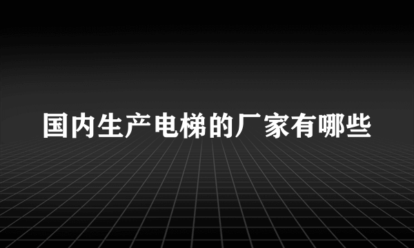 国内生产电梯的厂家有哪些