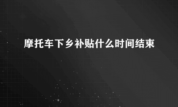 摩托车下乡补贴什么时间结束