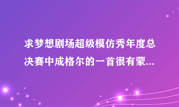 求梦想剧场超级模仿秀年度总决赛中成格尔的一首很有蒙古风格的抒情柔缓的歌曲，不是“马兰花”和“天堂”!