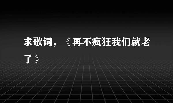 求歌词，《再不疯狂我们就老了》