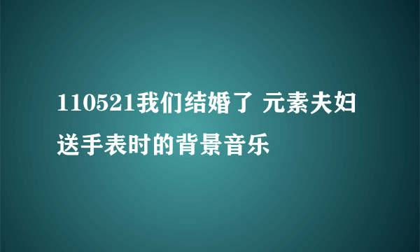 110521我们结婚了 元素夫妇 送手表时的背景音乐