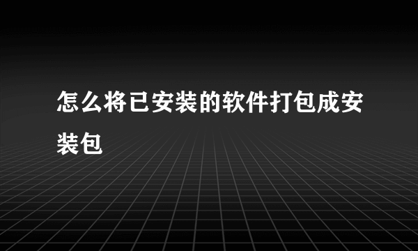 怎么将已安装的软件打包成安装包