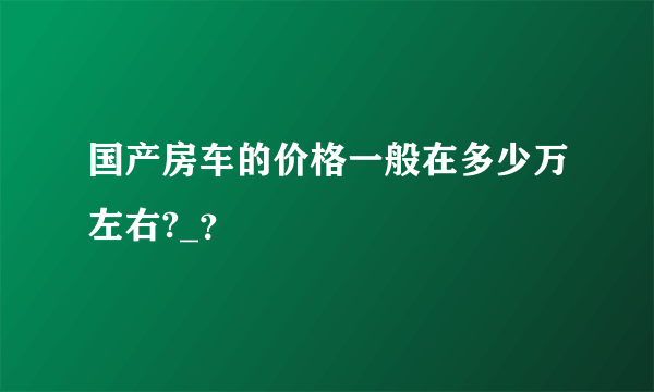 国产房车的价格一般在多少万左右?_？