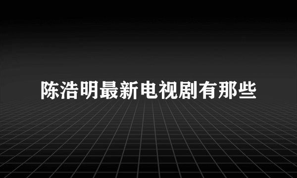 陈浩明最新电视剧有那些