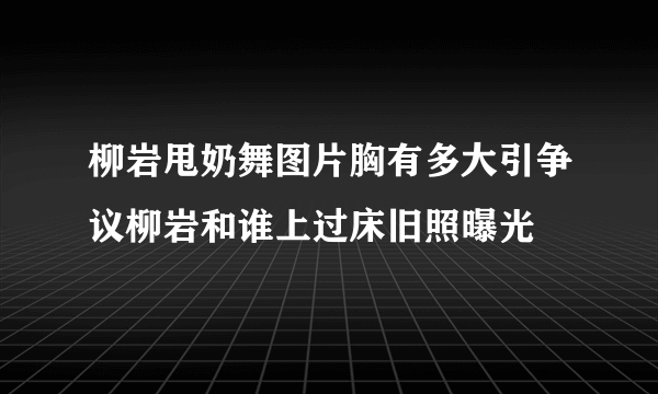 柳岩甩奶舞图片胸有多大引争议柳岩和谁上过床旧照曝光