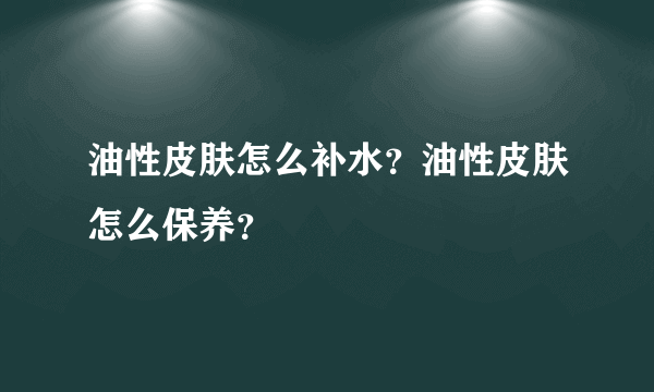 油性皮肤怎么补水？油性皮肤怎么保养？