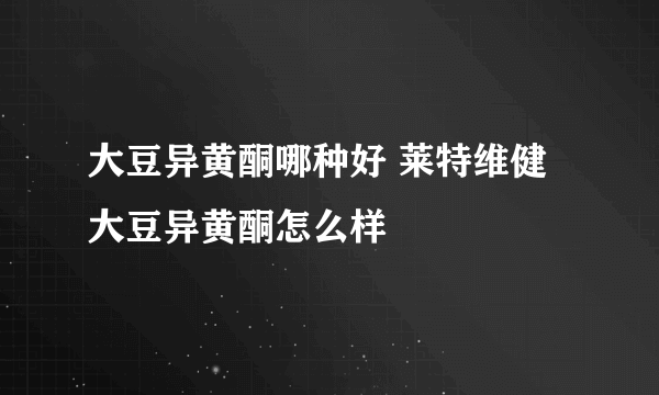 大豆异黄酮哪种好 莱特维健大豆异黄酮怎么样